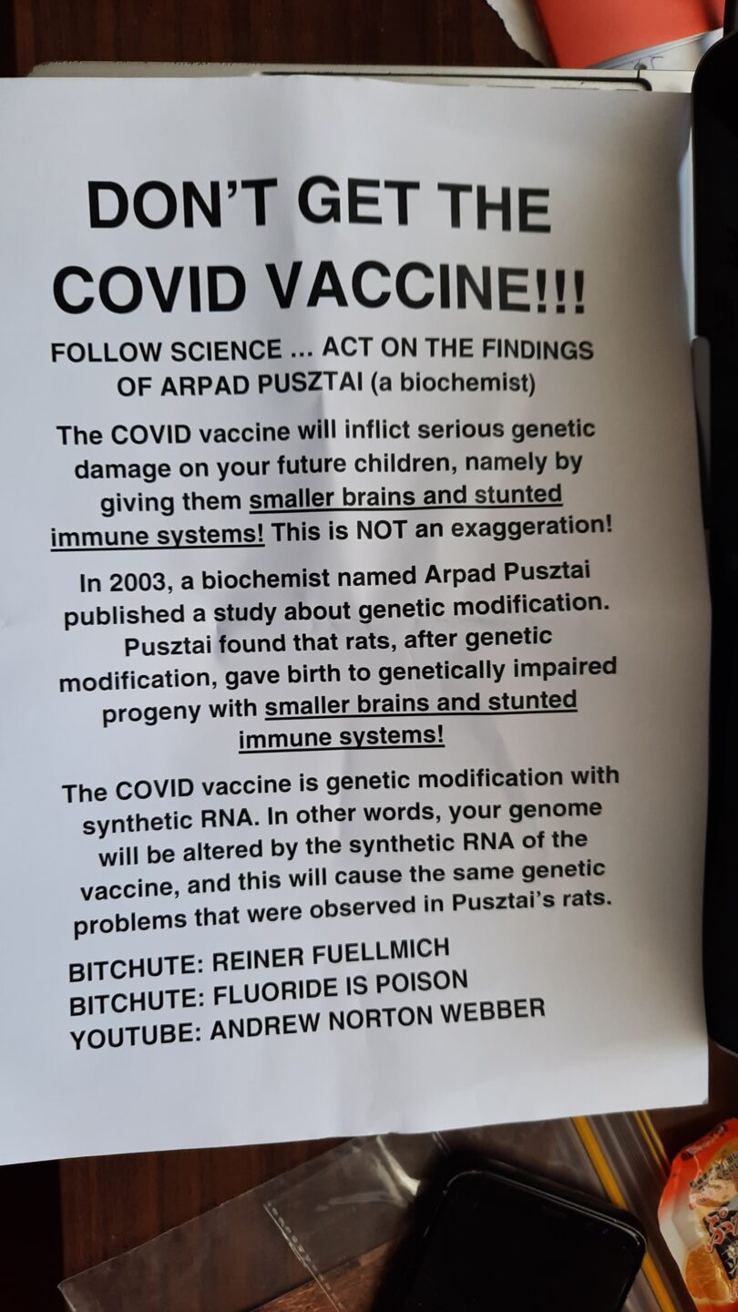 A4 sheet of paper, printed with text 'Don't get the COVID Vaccine!!! Follow Science ... Act on the findings of Arpad Pusztai (a biochemist). The COVID vaccine will inflict serious genetic damage  on your future children, namely by giving them [text is underlines] smaller brains and stunted immune systems. This is NOT an exaggeration! In 2003, a biochemist named Arpad Pusztai published a study about  genetic modification. Pusztai found that rats, after genetic modification, gave birth to genetically impaired progeny with [underlined text] smaller brains and student immune systems! THe COVID vaccine is genetic modification with synthetic RNA. In other words, your genome will be altered by the synthetic RNA of the vaccine, and this will cause the same genetic problems that were observed in Pusztai's rats. BITCHUTE: REINER FUELLMICH BITCHCHUTE: FLUORIDE IS POISON YOUTUBE: ANDREW NORTON WEBBER 